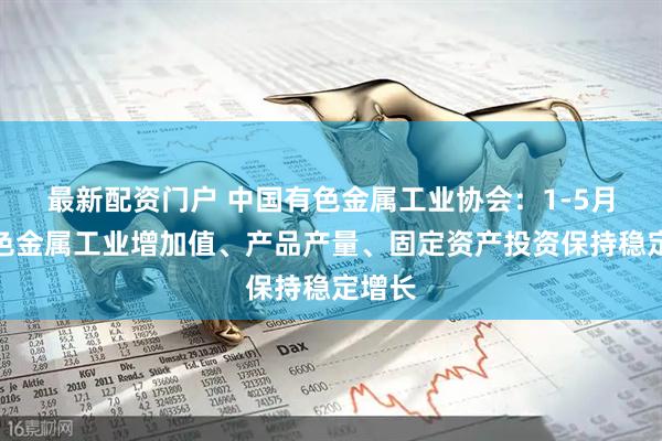 最新配资门户 中国有色金属工业协会：1-5月份有色金属工业增加值、产品产量、固定资产投资保持稳定增长