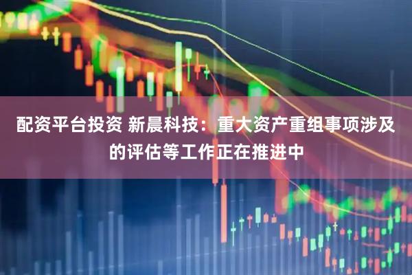 配资平台投资 新晨科技：重大资产重组事项涉及的评估等工作正在推进中