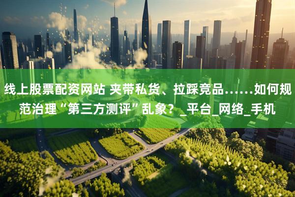线上股票配资网站 夹带私货、拉踩竞品……如何规范治理“第三方测评”乱象？_平台_网络_手机