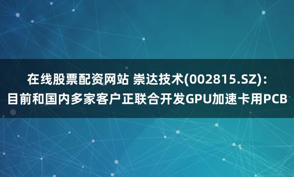在线股票配资网站 崇达技术(002815.SZ)：目前和国内多家客户正联合开发GPU加速卡用PCB