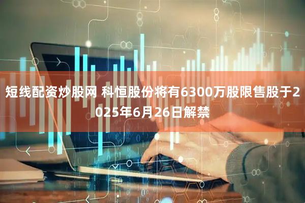 短线配资炒股网 科恒股份将有6300万股限售股于2025年6月26日解禁