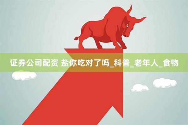 证券公司配资 盐你吃对了吗_科普_老年人_食物