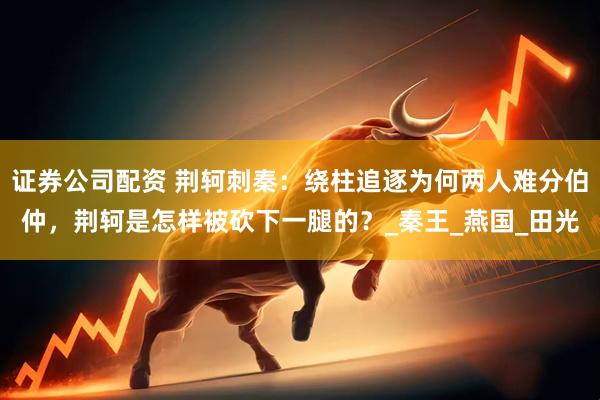 证券公司配资 荆轲刺秦：绕柱追逐为何两人难分伯仲，荆轲是怎样被砍下一腿的？_秦王_燕国_田光