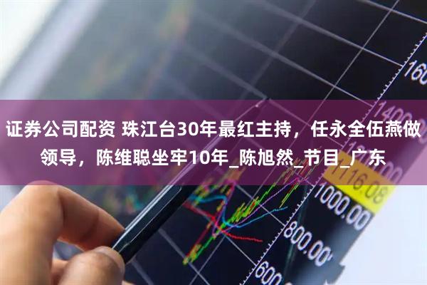 证券公司配资 珠江台30年最红主持，任永全伍燕做领导，陈维聪坐牢10年_陈旭然_节目_广东