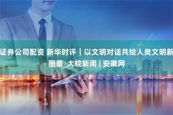 证券公司配资 新华时评｜以文明对话共绘人类文明新图景_大皖新闻 | 安徽网