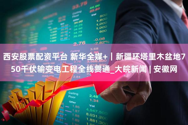 西安股票配资平台 新华全媒+｜新疆环塔里木盆地750千伏输变电工程全线贯通_大皖新闻 | 安徽网