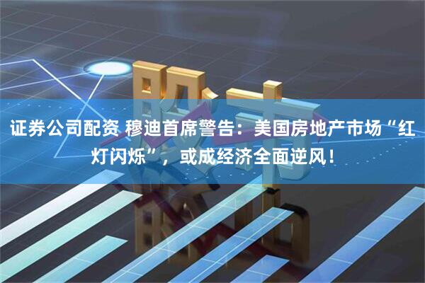 证券公司配资 穆迪首席警告：美国房地产市场“红灯闪烁”，或成经济全面逆风！