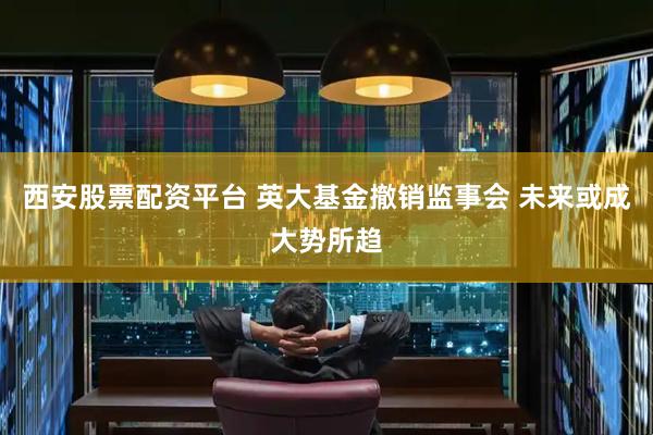西安股票配资平台 英大基金撤销监事会 未来或成大势所趋