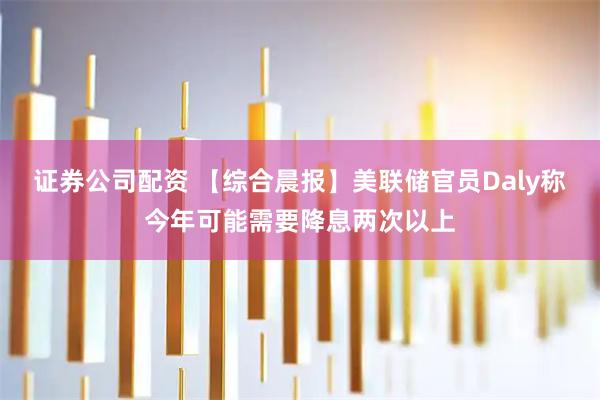 证券公司配资 【综合晨报】美联储官员Daly称今年可能需要降息两次以上