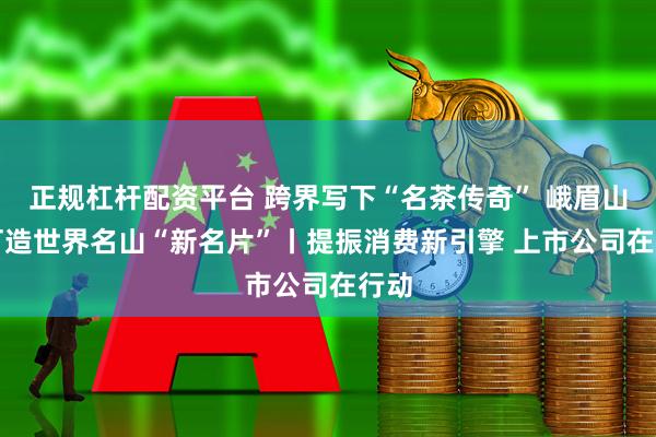 正规杠杆配资平台 跨界写下“名茶传奇” 峨眉山A 打造世界名山“新名片”丨提振消费新引擎 上市公司在行动