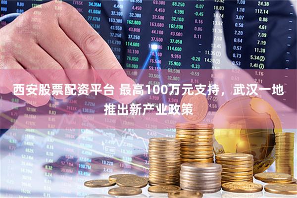 西安股票配资平台 最高100万元支持，武汉一地推出新产业政策