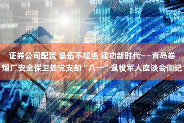 证券公司配资 退伍不褪色 建功新时代——青岛卷烟厂安全保卫处党支部“八一”退役军人座谈会侧记