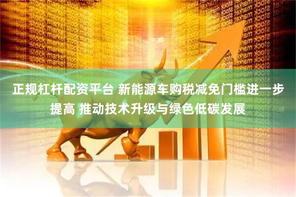 正规杠杆配资平台 新能源车购税减免门槛进一步提高 推动技术升级与绿色低碳发展