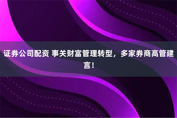 证券公司配资 事关财富管理转型,多家券商高管建言!