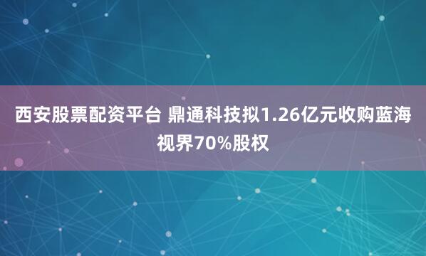 西安股票配资平台 鼎通科技拟1.26亿元收购蓝海视界70%股权