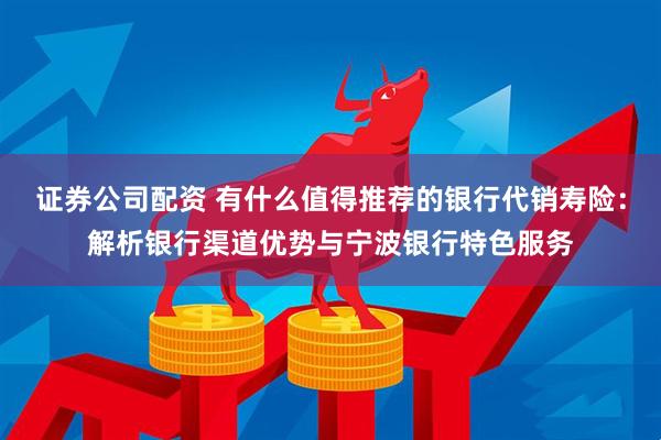 证券公司配资 有什么值得推荐的银行代销寿险：解析银行渠道优势与宁波银行特色服务