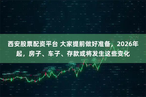 西安股票配资平台 大家提前做好准备，2026年起，房子、车子、存款或将发生这些变化