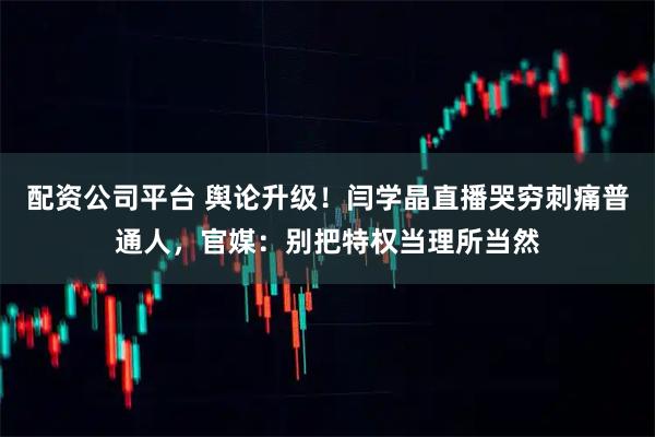 配资公司平台 舆论升级！闫学晶直播哭穷刺痛普通人，官媒：别把特权当理所当然