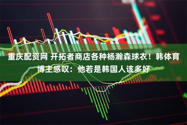 重庆配资网 开拓者商店各种杨瀚森球衣！韩体育博主感叹：他若是韩国人该多好