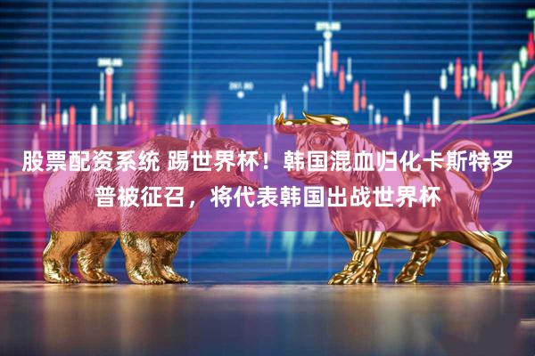 股票配资系统 踢世界杯！韩国混血归化卡斯特罗普被征召，将代表韩国出战世界杯