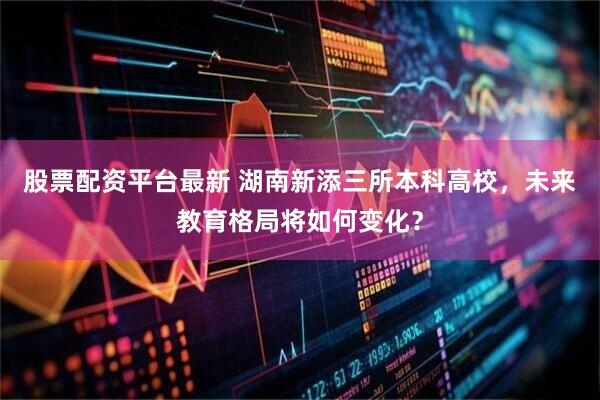 股票配资平台最新 湖南新添三所本科高校，未来教育格局将如何变化？