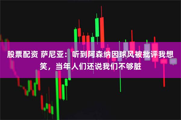 股票配资 萨尼亚：听到阿森纳因球风被批评我想笑，当年人们还说我们不够脏