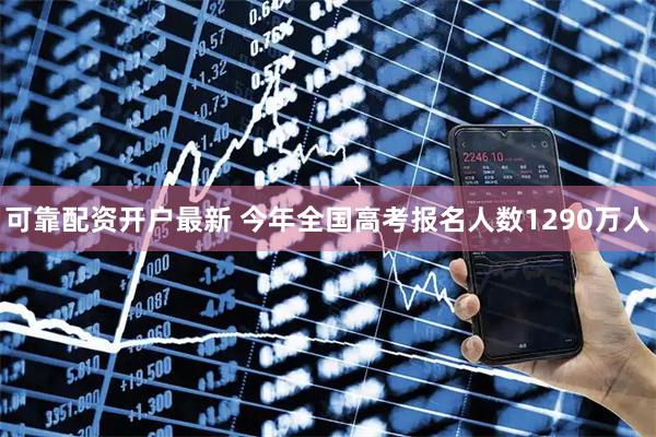 可靠配资开户最新 今年全国高考报名人数1290万人