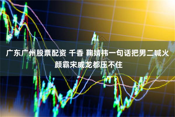 广东广州股票配资 千香 鞠婧祎一句话把男二喊火 颜霸宋威龙都压不住