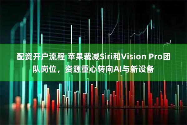 配资开户流程 苹果裁减Siri和Vision Pro团队岗位，资源重心转向AI与新设备