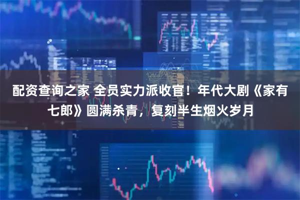 配资查询之家 全员实力派收官！年代大剧《家有七郎》圆满杀青，复刻半生烟火岁月